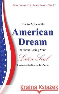 How to Achieve the American Dream - Without Losing Your Latin Soul!: Bridging the Gap Between Two Worlds