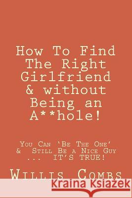 How To Find The Right Girlfriend & without Being an A**hole!: How You Can 'Be The One' & Still Be a Nice Guy ...  IT'S TRUE!