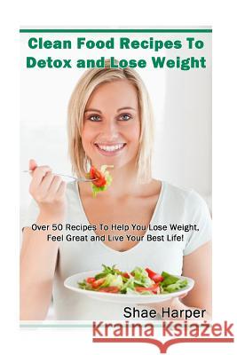 Clean Food Recipes to Detox and Lose Weight: Over 50 Recipes to Help You Lose Weight, Feel Great and Live Your Best Life!