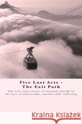 Five Last Acts - The Exit Path: The arts and science of rational suicide in the face of unbearable, unrelievable suffering