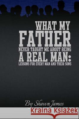 What My Father Never Taught Me About Being A Real Man: Lessons for Every Man and Their Sons
