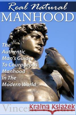 Real Natural Manhood: The Authentic Man's Guide To Courageous Mahood In The Modern World