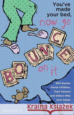 You've Made Your Bed, Now Go Bounce On It: 800 Quotations About Children, Their Parents and Others who Care About Them