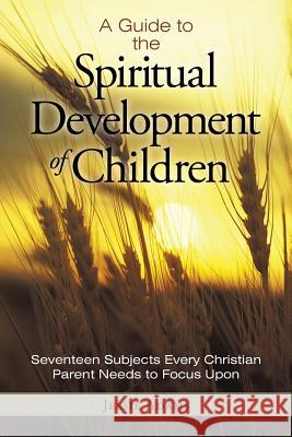 A Guide to the Spiritual Development of Children: Seventeen Subjects Every Christian Parent Needs to Focus Upon