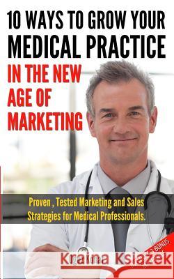 10 Ways To Grow Your Medical Practice In The New Age Of Marketing: Proven techniques to help your practice prospers with online and offline marketing