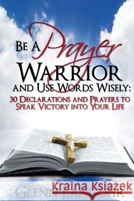 Be a Prayer Warrior and Use Words Wisely: 30 Declarations and Prayers: Speak Victory Into Your Life from Bible Scripture