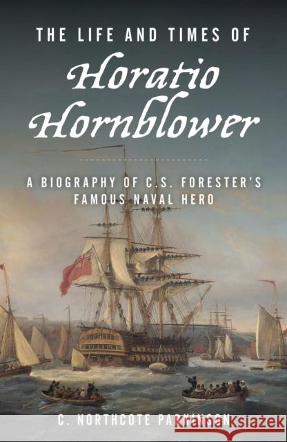 The Life and Times of Horatio Hornblower: A Biography of C. S. Forester's Famous Naval Hero