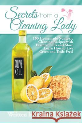 Secrets from a Cleaning Lady: 100 Homemade Nontoxic Cleaning Recipes with Essential Oils and More Learn How to Live Green and Toxic Free!