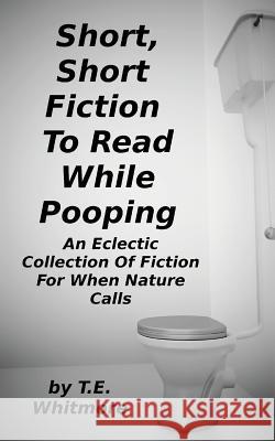 Short, Short Fiction To Read While Pooping: An Eclectic Collection Of Fiction For When Nature Calls