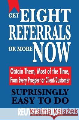 Get Eight Referrals or More Now: Obtain Them, Most of the Time, From Every Prospect or Client/Customer