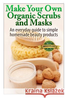 Make Your Own Organic Scrubs and Masks: An Everyday Guide to Simple Homemade Beauty Products