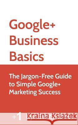 Google+ Business Basics: The Jargon-Free Guide to Simple Google+ Marketing Success