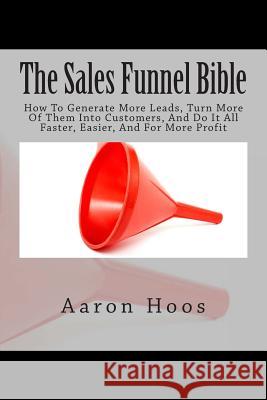 The Sales Funnel Bible: How To Generate More Leads, Turn More Of Them Into Customers, And Do It All Faster, Easier, And For More Profit