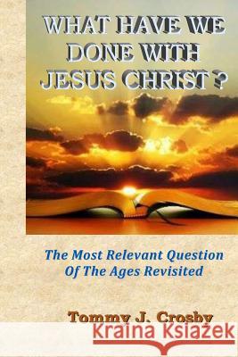 What Have We Done With Jesus Christ?: The Most Relevant Question Of The Ages Revisited