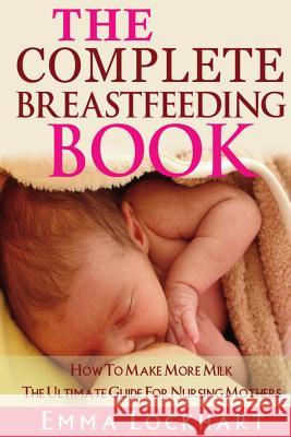 The Complete Breastfeeding Book: How To Make More Milk The Ultimate Guide For Nursing Mothers