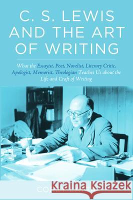 C. S. Lewis and the Art of Writing: What the Essayist, Poet, Novelist, Literary Critic, Apologist, Memoirist, Theologian Teaches Us about the Life and