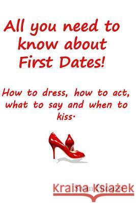 All you need to know about First Dates!: How to dress, how to act, what to say and when to kiss!