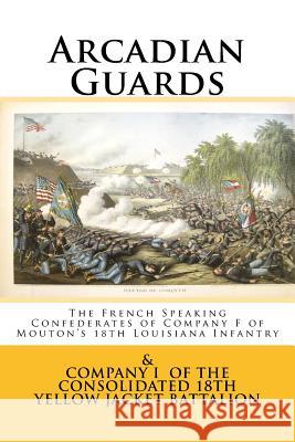 Arcadian Guards: The French Speaking Confederates of Company F of Mouton's 18th Louisiana Infantry: & Company I of the Consolidated 18t