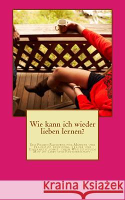 Wie kann ich wieder lieben lernen?: Ein Praxis-Ratgeber für Männer und Frauen zu Trennung, Trauer und Einsamkeit sowie einem Weg zu neuem Mut zu Liebe