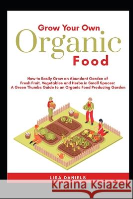 Grow your Own Organic Food: How to easily grow an Abundant Garden of Fresh Fruit, Vegetables and Herbs in Small Spaces: A Green Thumbs Guide to an
