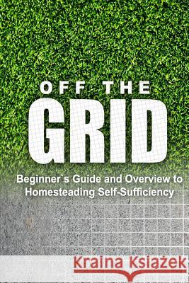 Off the Grid - Beginner's Guide and Overview to Homesteading Self-Sufficiency: Self Sufficiency Essential Beginner's Guide for Living Off the Grid, Ho