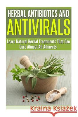 Herbal Antibiotics and Antivirals: Learn Natural Herbal Treatments That Can Cure Almost All Ailments Today