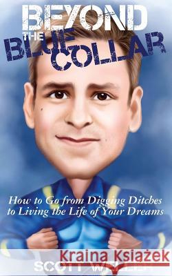 Beyond the Blue Collar: How to Go From Digging Ditches to Living the Life of Your Dreams