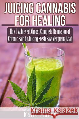 Juicing Cannabis for Healing: How I Achieved Almost Complete Remission of Chronic Pain by Juicing Fresh Raw Marijuana Leaf