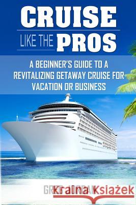 Cruise Like The Pros!: A Beginners Guide To A Revitalizing Cruise For Vacation or Business