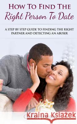 How To Find The Right Person To Date: A Step By Step Guide To Finding The Right Partner And Detecting An Abuser