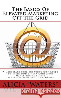 The Basics Of Elevated Marketing Off The Grid: A Mini Handbook Introductory Guide To Basic Non-linear Conscious Marketing Concepts To Elevate Your Inc