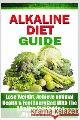 Alkaline Diet Guide: Lose Weight Quickly, Achieve Optimal Health, and Feel Energized with the Alkaline Diet and Alkaline Recipes
