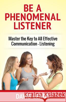 Be A Phenomenal Listener: Master the Key to All Effective Communication - Listening