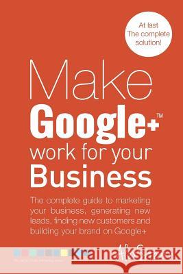 Make Google+ Work for your Business: The complete guide to marketing your business, generating leads, finding new customers and building your brand on