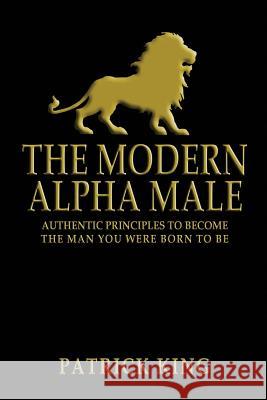 The Modern Alpha Male: Authentic Principles to Become the Man you were Born To Be