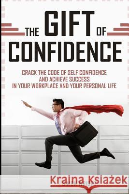 The Gift Of Confidence: Crack The Code Of Self Confidence And Achieve Success In Your Workplace And Your Personal Life