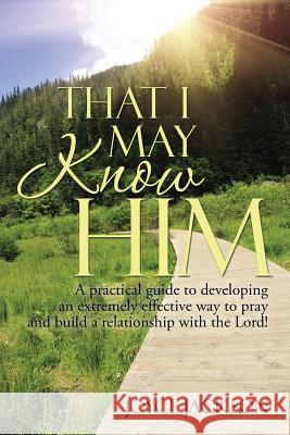 That I May Know Him: A practical guide to developing an extremely effective way to pray and build a relationship with the Lord!