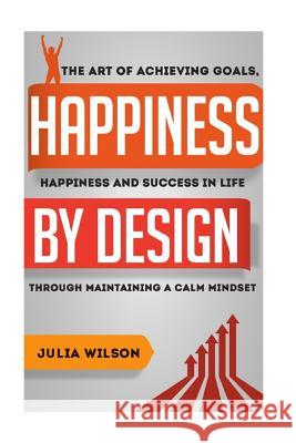 Happiness By Design: The Art Of Achieving Goals, Happiness And Success In Life Through Maintaining A Calm Mindset