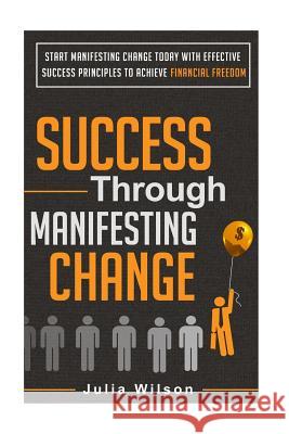 Success Through Manifesting Change: Start Manifesting Change Today With Effective Success Principles To Achieve Financial Freedom