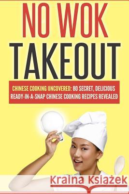 No Wok Takeout: No Wok Takeout; 80 Chinese Cooking Uncovered; 80 Secret, Delicious Ready-In-A-Snap Chinese Cooking Recipes Revealed