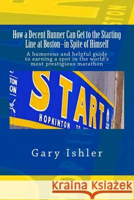 How a Decent Runner Can Get to the Starting Line at Boston--in Spite of Himself: A humorous and Helpful Guide to Qualifying for the Boston Marathon