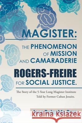 Magister: The Phenomenon of Mission and Camaraderie Rogers-Freire for Social Justice.: The Story of the 5-Year Long Magister Institute Told by Former Cuban Jesuits.