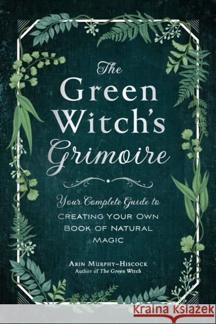 The Green Witch's Grimoire: Your Complete Guide to Creating Your Own Book of Natural Magic