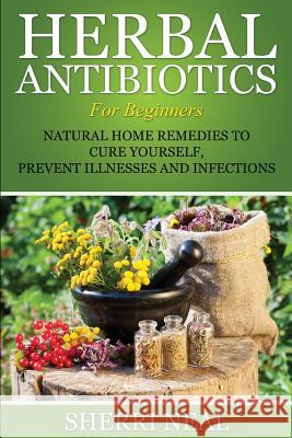 Herbal Antibiotics For Beginners: Natural Home Remedies to Cure Yourself, Prevent Illnesses and Infections