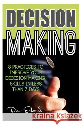 Decision Making: 8 Practices to Improve Your Decision Making Skills in Less Than 7 Days