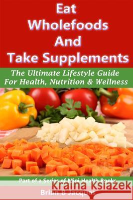 Eat Wholefoods And Take Supplements: The Ultimate Lifestyle Guide For Health, Nutrition And Wellness