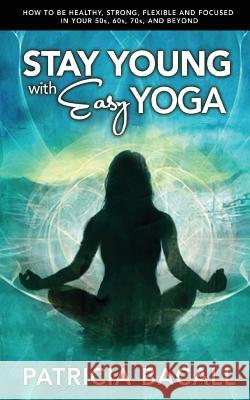 Stay Young with Easy Yoga: How to Be Healthy, Strong, Flexible, and Focused in Your 50s, 60s, 70s, and Beyond