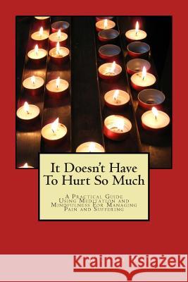 It Doesn't Have To Hurt So Much: A Practical Guide Using Meditation and Mindfulness For Managing Pain and Suffering