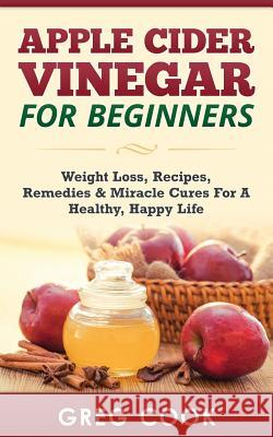 Apple Cider Vinegar for Beginners: Weight Loss, Recipes, Remedies & Miracle Cures for a Healthy, Happy Life