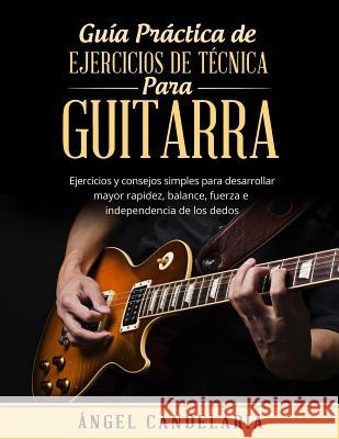 Guía Práctica de Ejercicios de Técnica para Guitarra: Ejercicios y consejos simples para desarrollar mayor rapidez, balance, fuerza e independencia de